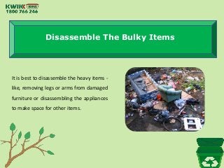Disassemble The Bulky Items
It is best to disassemble the heavy items -
like, removing legs or arms from damaged
furniture or disassembling the appliances
to make space for other items.
 
