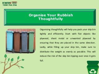 Organise Your Rubbish
Thoughtfully
Organising thoughtfully will help you pack your skip bin
tightly and efficiently. Start with flat objects like
plywood, sheet metal or unwanted plywood by
ensuring that they are placed in the same direction.
Lastly, while filling up your skip bin, make sure to
distribute the weight as evenly as possible. This will
reduce the risk of the skip bin tipping over once it gets
full.
 
