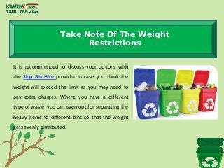 Take Note Of The Weight
Restrictions
It is recommended to discuss your options with
the Skip Bin Hire provider in case you think the
weight will exceed the limit as you may need to
pay extra charges. Where you have a different
type of waste, you can even opt for separating the
heavy items to different bins so that the weight
gets evenly distributed.
 