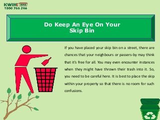 Do Keep An Eye On Your
Skip Bin
If you have placed your skip bin on a street, there are
chances that your neighbours or passers-by may think
that it's free for all. You may even encounter instances
when they might have thrown their trash into it. So,
you need to be careful here. It is best to place the skip
within your property so that there is no room for such
confusions.
 