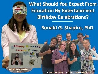 Education by Entertainment
Dr. Ronald G. Shapiro
Ronald G. Shapiro, Ph.D.
Birthday Celebration
Birthday Party
Happy Birthday
More Fun than Most Parties
Learn a Lot, Too!!!
What Should You Expect from Education by Entertainment programs?
Features: Activities, Games, Photo Opportunities, Prizes, Recognition,
Surprises
Improved: Focus on Safety, Job & School Performance, Customer Service,
Communication & Understanding, Thinking & Learning, Morale
Group Games: Having Fun Doing Challenging Activities!!!
“On Stage” Activities: Educational, Entertaining & a Ton of Fun!!!
Special Recognition: A perfect way to honor your birthday celebrant!!!
The surprises begin when the blindfold goes on
Perfect for your special event
Have Fun & Learn, too!!!
Schedule your program today

Overview: Education by Entertainment birthday programs are unique. They are fun (more fun than most parties) and they are educational. The learning we offer is applicable,
relevant, useful, and may even help to save a life, improve communication or improve performance at work or at school. This presentation contains a six slide overview of typical games
and activities that one might find at an Education by Entertainment Birthday Celebration. Our programs are a ton of fun!!! Additionally, our programs provide learning opportunities
which should help the attendees and the honoree improve their focus on safety, job & school performance, customer service, communication & understanding, thinking & learning as well
as their morale.
Please see our Education by Entertainment website (http://www.EducationByEntertainment.com), our Birthday Suggestions website (http://www.SuggestionsForBirthdays.com) and photo
albums from individual programs on SlideShare for more detailed explanations and additional photos of our programs and our activities.

 