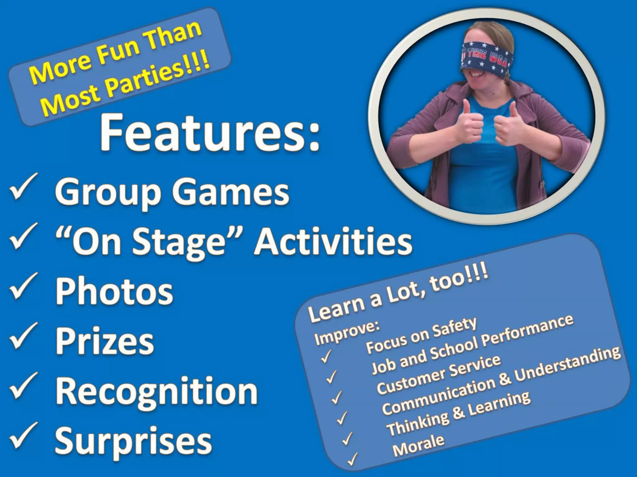 Overview: Education by Entertainment birthday programs are unique. They are fun (more fun than most parties) and they are educational. The learning we offer is applicable,
relevant, useful, and may even help to save a life, improve communication or improve performance at work or at school. This presentation contains a six slide overview of typical games
and activities that one might find at an Education by Entertainment Birthday Celebration. Our programs are a ton of fun!!! Additionally, our programs provide learning opportunities
which should help the attendees and the honoree improve their focus on safety, job & school performance, customer service, communication & understanding, thinking & learning as well
as their morale.
Please see our Education by Entertainment website (http://www.EducationByEntertainment.com), our Birthday Suggestions website (http://www.SuggestionsForBirthdays.com) and photo
albums from individual programs on SlideShare for more detailed explanations and additional photos of our programs and our activities.
Education by Entertainment
Dr. Ronald G. Shapiro
Ronald G. Shapiro, Ph.D.
Birthday Celebration
Birthday Party
Happy Birthday
More Fun than Most Parties
Learn a Lot, Too!!!
What Should You Expect from Education by Entertainment programs?
Features: Activities, Games, Photo Opportunities, Prizes, Recognition,
Surprises
Improved: Focus on Safety, Job & School Performance, Customer Service,
Communication & Understanding, Thinking & Learning, Morale
Group Games: Having Fun Doing Challenging Activities!!!
“On Stage” Activities: Educational, Entertaining & a Ton of Fun!!!
Special Recognition: A perfect way to honor your birthday celebrant!!!
The surprises begin when the blindfold goes on
Perfect for your special event
Have Fun & Learn, too!!!
Schedule your program today
 