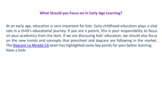 What Should you Focus on in Early-Age Learning?
At an early age, education is very important for kids. Early childhood education plays a vital
role in a child's educational journey. If you are a parent, this is your responsibility to focus
on your academics from the start. If we are discussing kids’ education, we should also focus
on the new trends and concepts that preschool and daycare are following in the market.
The Daycare La Mirada CA team has highlighted some key points for your better learning.
Have a look:
 