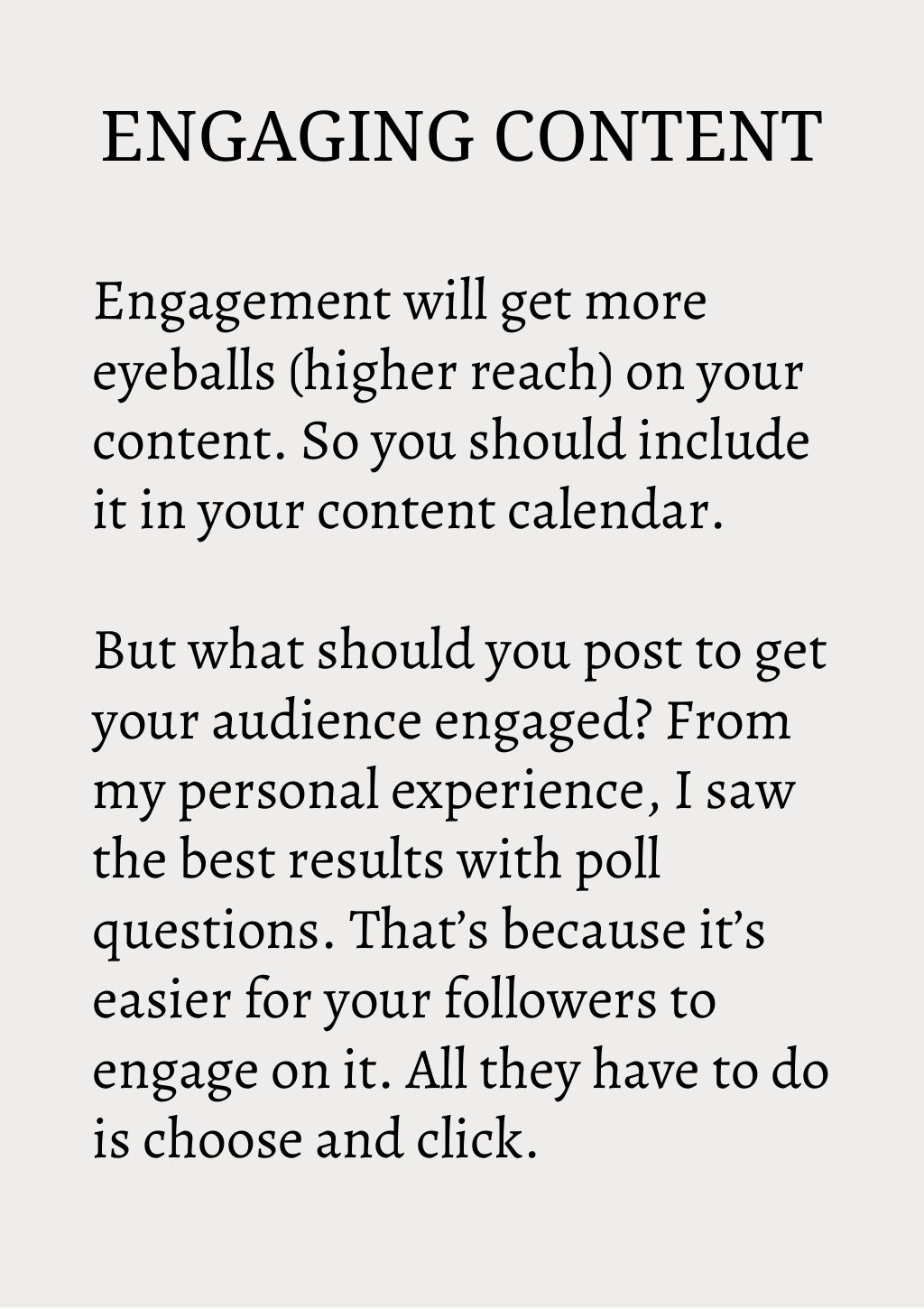 ENGAGING CONTENT
Engagement will get more
eyeballs (higher reach) on your
content. So you should include
it in your content calendar.
But what should you post to get
your audience engaged? From
my personal experience, I saw
the best results with poll
questions. That’s because it’s
easier for your followers to
engage on it. All they have to do
is choose and click.
 