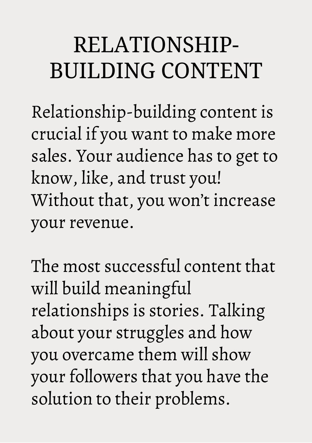 RELATIONSHIP-
BUILDING CONTENT
Relationship-building content is
crucial if you want to make more
sales. Your audience has to get to
know, like, and trust you!
Without that, you won’t increase
your revenue.
The most successful content that
will build meaningful
relationships is stories. Talking
about your struggles and how
you overcame them will show
your followers that you have the
solution to their problems.
 