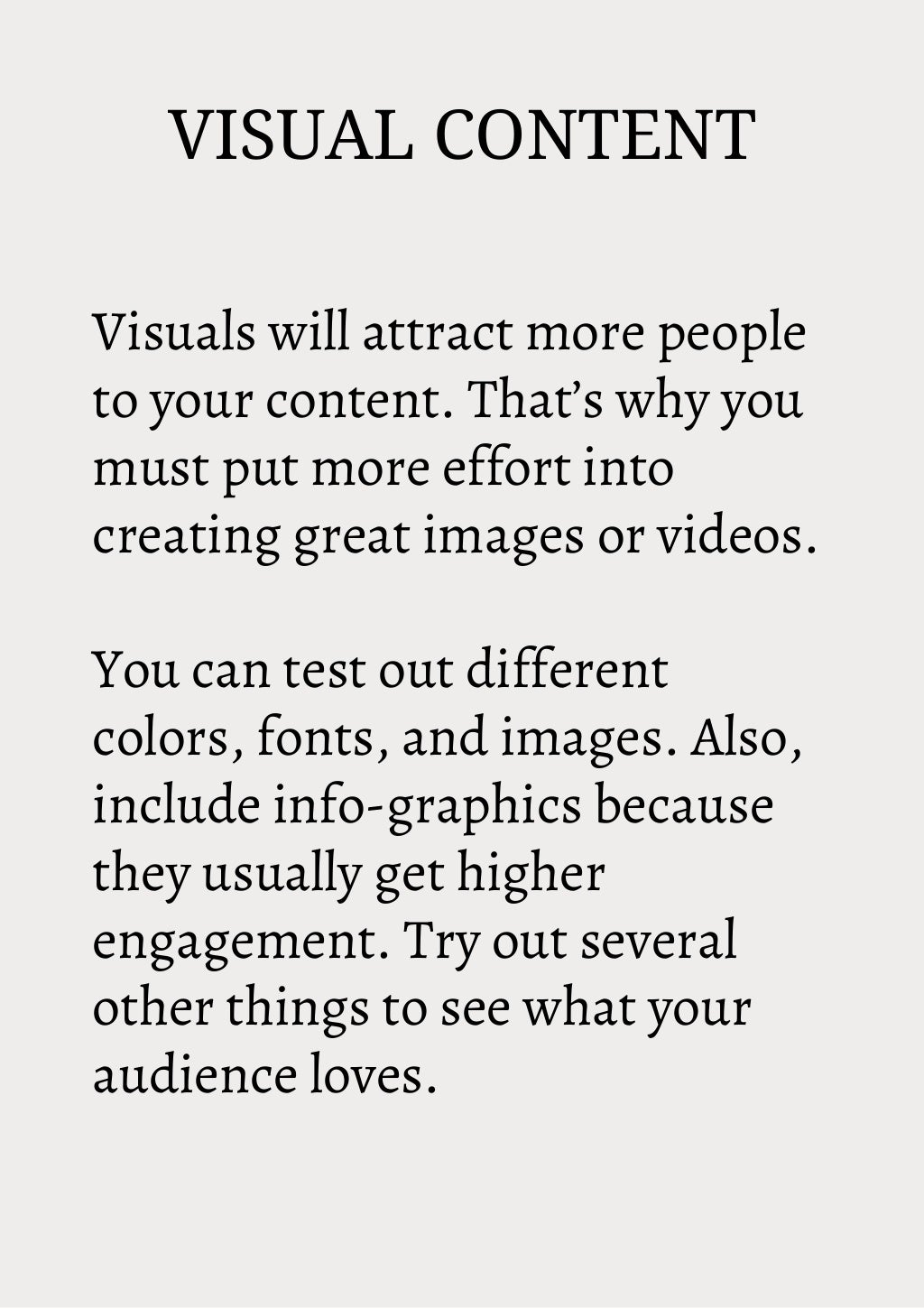 VISUAL CONTENT
Visuals will attract more people
to your content. That’s why you
must put more effort into
creating great images or videos.
You can test out different
colors, fonts, and images. Also,
include info-graphics because
they usually get higher
engagement. Try out several
other things to see what your
audience loves.
 