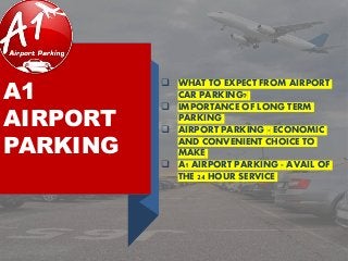 A1
AIRPORT
PARKING
 WHAT TO EXPECT FROM AIRPORT
CAR PARKING?
 IMPORTANCE OF LONG TERM
PARKING
 AIRPORT PARKING - ECONOMIC
AND CONVENIENT CHOICE TO
MAKE
 A1 AIRPORT PARKING - AVAIL OF
THE 24 HOUR SERVICE
 