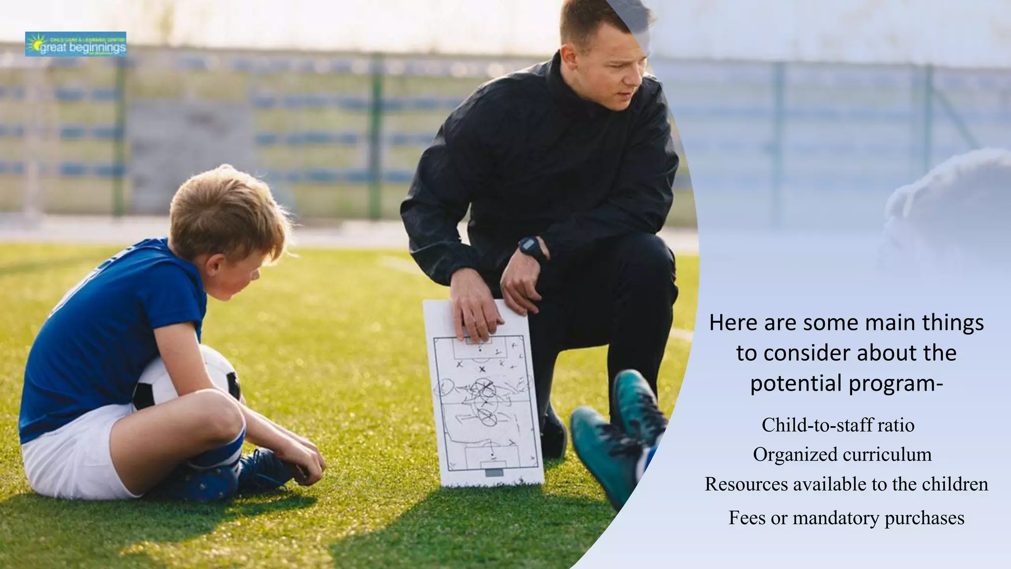 Here are some main things
to consider about the
potential program-
Child-to-staff ratio
Organized curriculum
Resources available to the children
Fees or mandatory purchases
 