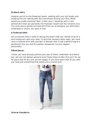 Printed shirt:
Imagine you’re on the Hawaiian beach, walking with your girl slowly and
enjoying the sun setting with the cool breeze kissing your face. What
would you prefer wearing? Well, in that case, I would go with a cool
printed shirt that can personify the Hawaiian beach and the romantic eve.
You must pack a perfect printed shirt that can accompany you with sheer
underwear or shorts. Go, pack it now!
A Tailored Shirt
Let us assume that in spite of eating the beach food you decide to go to a
local restaurant with your lady. To suit that romantic date night, you must
carry a tailored shirt with yourself. A tailored shirt is just a gentle hug to a
gentleman like you and the perfect companion for your dapper
personality...
Fitted Jeans:
I know you have already packed your pair of sheer underwear and shorts
but, you are not always going to wear those sheer undies! Are you? So, go
for jeans that fit you and are not baggy! If you have jeans that fit you well,
you have got everything that makes you a stylish man.
Canvas Sneakers:
 