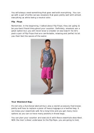 You will always need something that goes well with everything. You can
go with a pair of white canvas sneakers that goes pretty well with almost
everything as white being a neutral color.
Flip Flops
Remember, in the beginning, I talked about Flip Flops, they are going to
be your best friend throughout your vacation. Definitely, sneakers are a
great option but, you will never wear a sneaker on sea beach! So let’s
pack a pair of Flip Flops that are comfortable, relaxing and perfect to let
your feet feel the waves of the water.
Your Weekend Bag:
It's not only a functional element but, also a stylish accessory that knows
pretty well how to replace a piece of heavy luggage or a leather bag. It
can keep your essentials safe for a long time and you get many more
options as you can so have many pockets in these bags.
You can plan your vacation and execute it with these essentials described.
With the men’s sheer underwear to the flip-flops, you are going to look
 