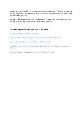 super sexy and stylish at the same time. And yes, don’t forget to carry a
sunscreen lotion because the sun is going to be harsh and you won’t like
your skin to get tan.
At last, I will say goodbye to you because I have packed my bag and am
on my way for my vacation to the Hawaii beaches.
To read more stories like this, visit here:
5 Tips to know for Mens G String
What are the different types of Pouch underwear for Men?
Why gift your partner Men’s Bikini Underwear?
It’s high time we break the stigma and start embracing sexy underwear
for men
Pump up your sex appeal with men’s hot underwear
 