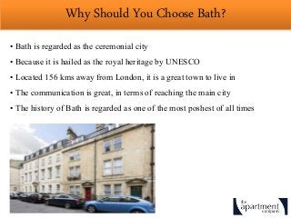 Why Should You Choose Bath?
• Bath is regarded as the ceremonial city
• Because it is hailed as the royal heritage by UNESCO
• Located 156 kms away from London, it is a great town to live in
• The communication is great, in terms of reaching the main city
• The history of Bath is regarded as one of the most poshest of all times
 