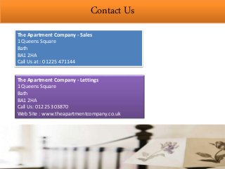 Contact Us
The Apartment Company - Sales
1 Queens Square
Bath
BA1 2HA
Call Us at : 01225 471144
The Apartment Company - Lettings
1 Queens Square
Bath
BA1 2HA
Call Us: 01225 303870
Web Site : www.theapartmentcompany.co.uk
 