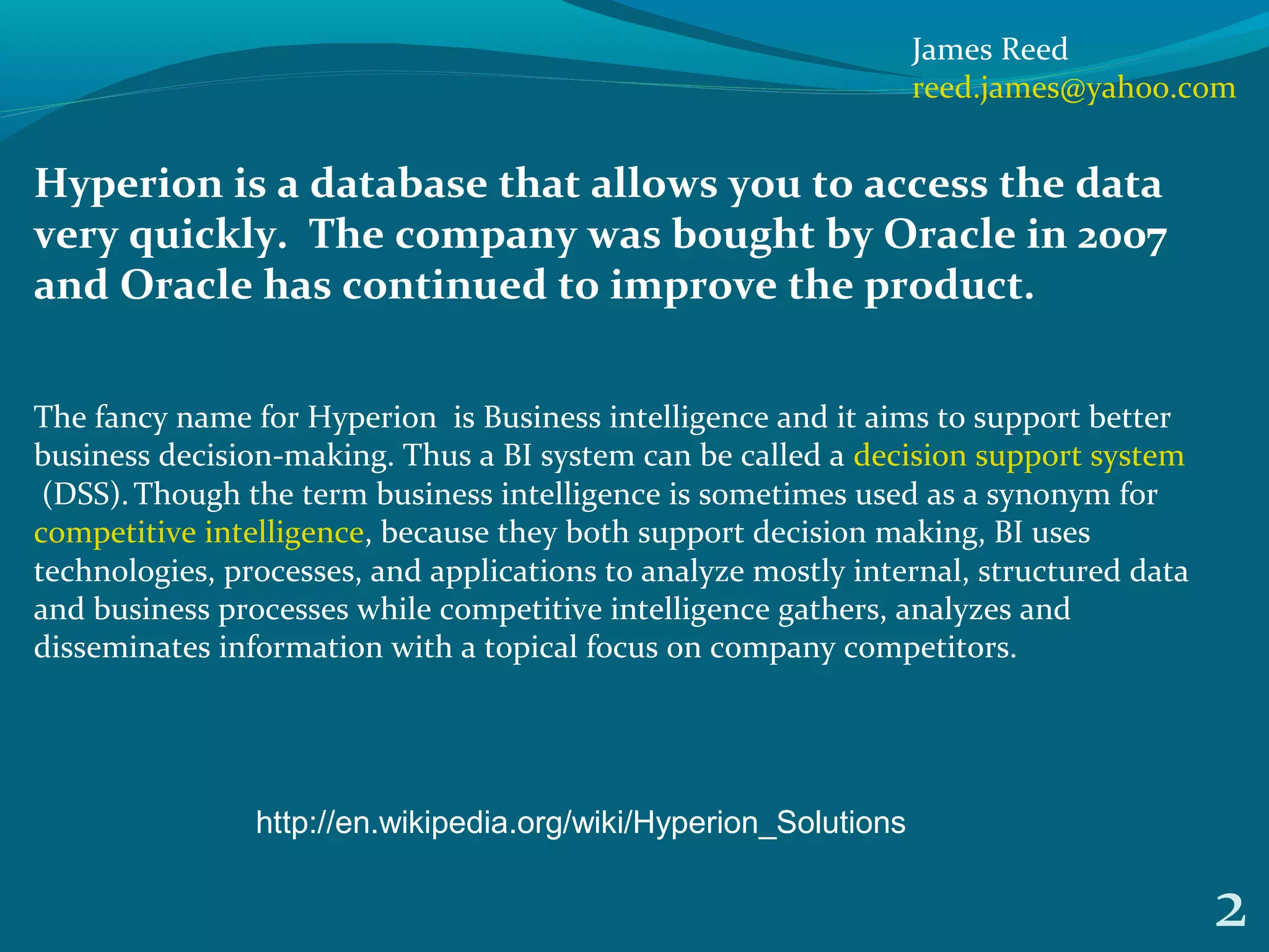 Hyperion is a database that allows you to access the data
very quickly. The company was bought by Oracle in 2007
and Oracle has continued to improve the product.
The fancy name for Hyperion is Business intelligence and it aims to support better
business decision-making. Thus a BI system can be called a decision support system
(DSS).Though the term business intelligence is sometimes used as a synonym for
competitive intelligence, because they both support decision making, BI uses
technologies, processes, and applications to analyze mostly internal, structured data
and business processes while competitive intelligence gathers, analyzes and
disseminates information with a topical focus on company competitors.
2
James Reed
reed.james@yahoo.com
http://en.wikipedia.org/wiki/Hyperion_Solutions
 