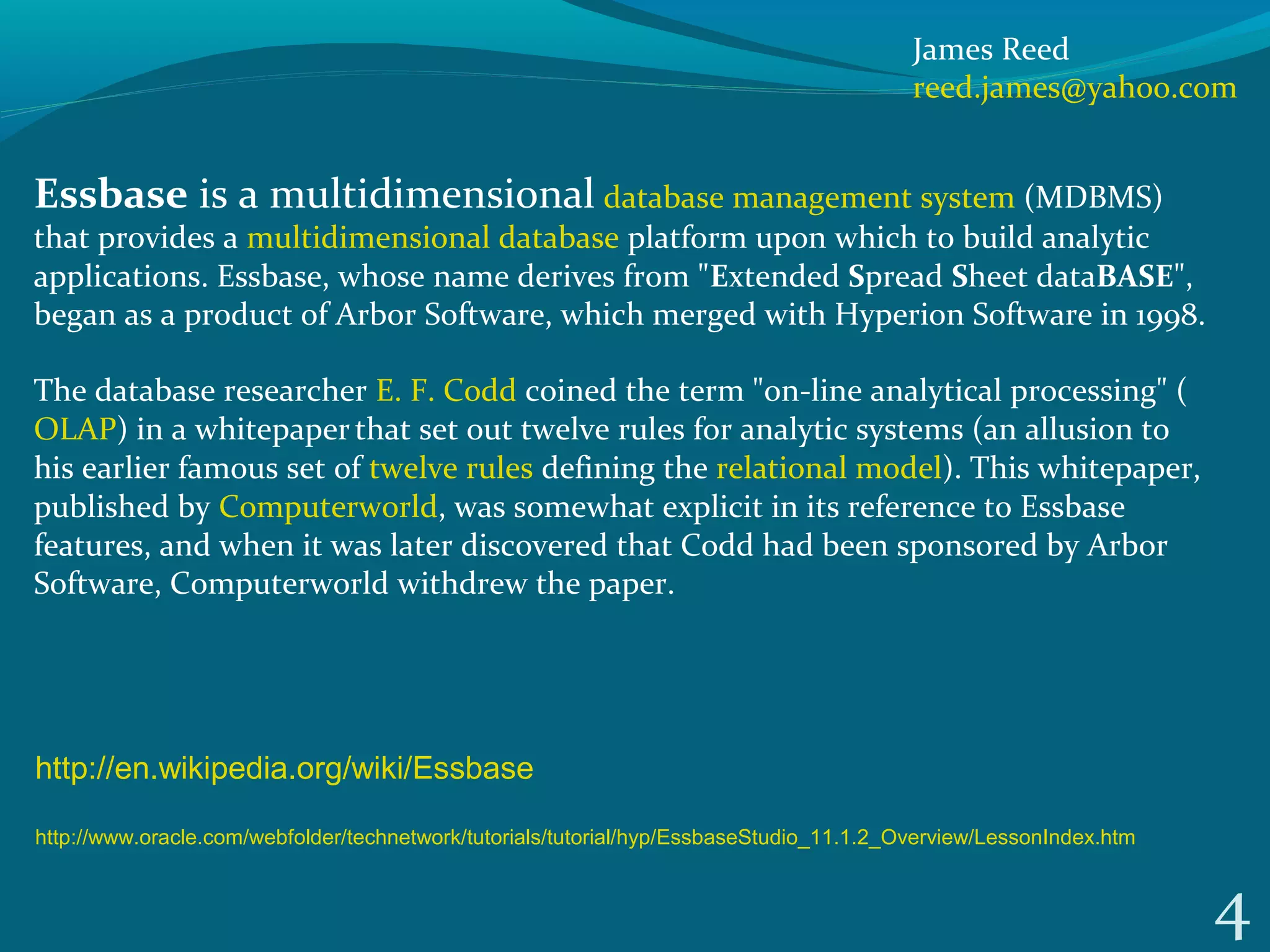 4
Essbase is a multidimensional database management system (MDBMS) 
that provides a multidimensional database platform upon which to build analytic 
applications. Essbase, whose name derives from "Extended Spread Sheet dataBASE", 
began as a product of Arbor Software, which merged with Hyperion Software in 1998. 
The database researcher E. F. Codd coined the term "on-line analytical processing" (
OLAP) in a whitepaper 
that set out twelve rules for analytic systems (an allusion to 
his earlier famous set of twelve rules defining the relational model). This whitepaper, 
published by Computerworld, was somewhat explicit in its reference to Essbase 
features, and when it was later discovered that Codd had been sponsored by Arbor 
Software, Computerworld withdrew the paper.
http://en.wikipedia.org/wiki/Essbase
http://www.oracle.com/webfolder/technetwork/tutorials/tutorial/hyp/EssbaseStudio_11.1.2_Overview/LessonIndex.htm
James Reed
reed.james@yahoo.com
 