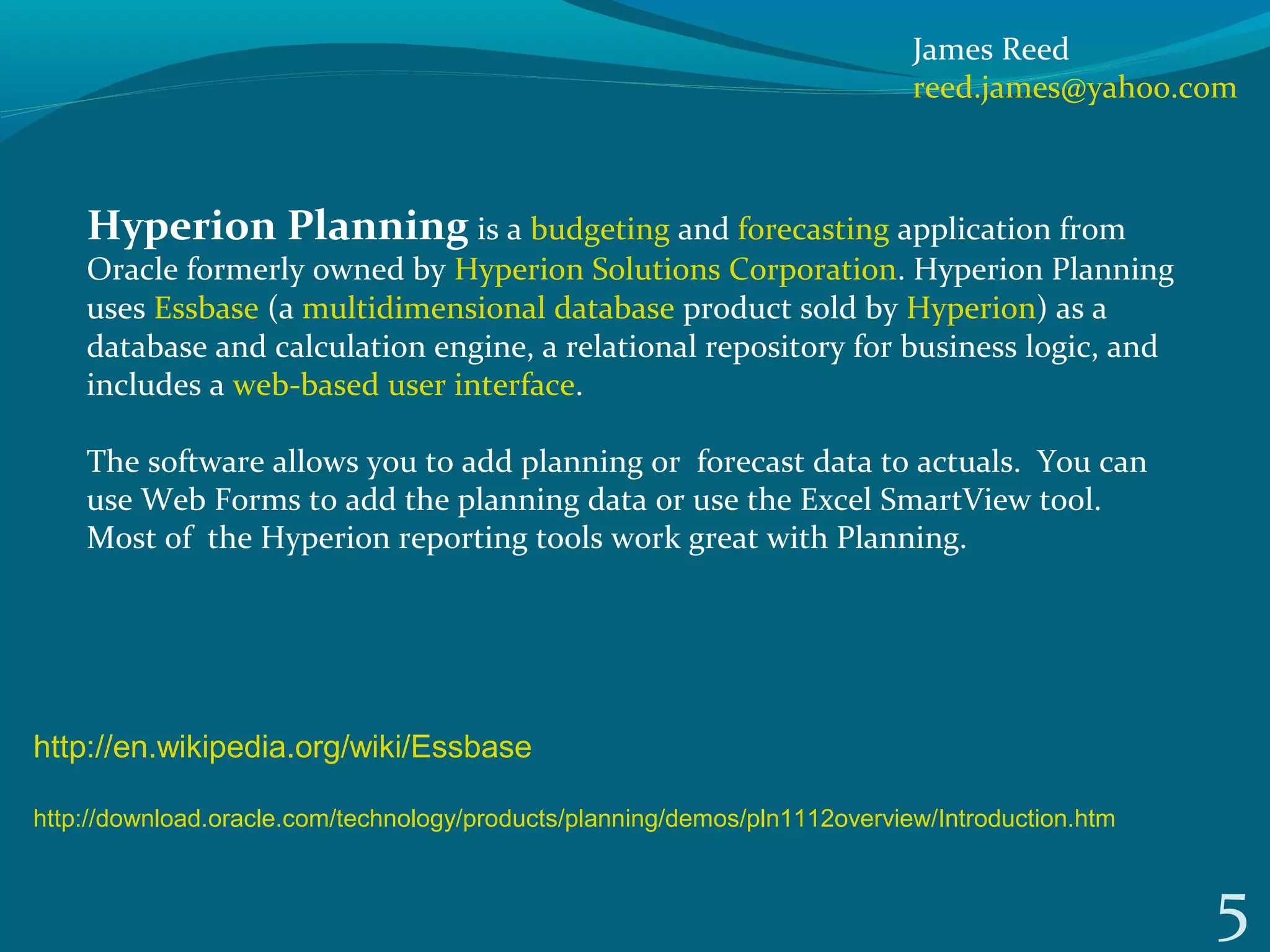 5
Hyperion Planning is a budgeting and forecasting application from 
Oracle formerly owned by Hyperion Solutions Corporation. Hyperion Planning 
uses Essbase (a multidimensional database product sold by Hyperion) as a 
database and calculation engine, a relational repository for business logic, and 
includes a web-based user interface.
The software allows you to add planning or  forecast data to actuals.  You can 
use Web Forms to add the planning data or use the Excel SmartView tool.  
Most of  the Hyperion reporting tools work great with Planning.
http://en.wikipedia.org/wiki/Essbase
http://download.oracle.com/technology/products/planning/demos/pln1112overview/Introduction.htm
James Reed
reed.james@yahoo.com
 