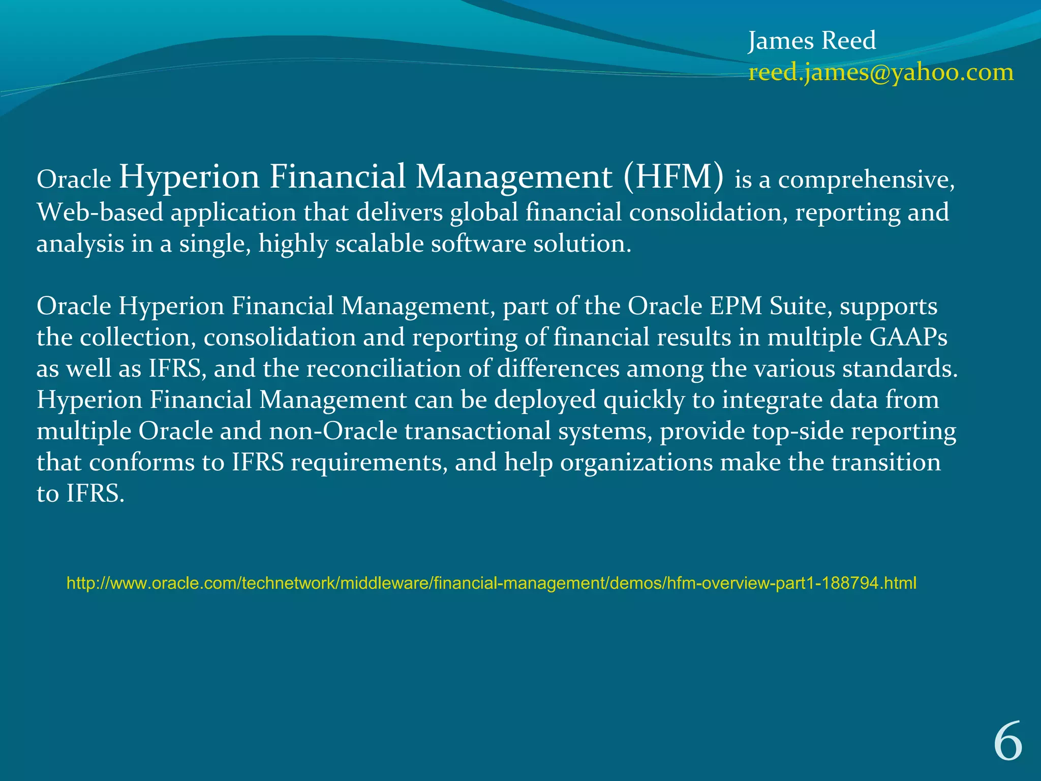 6
Oracle Hyperion Financial Management (HFM) is a comprehensive, 
Web-based application that delivers global financial consolidation, reporting and 
analysis in a single, highly scalable software solution. 
Oracle Hyperion Financial Management, part of the Oracle EPM Suite, supports 
the collection, consolidation and reporting of financial results in multiple GAAPs 
as well as IFRS, and the reconciliation of differences among the various standards. 
Hyperion Financial Management can be deployed quickly to integrate data from 
multiple Oracle and non-Oracle transactional systems, provide top-side reporting 
that conforms to IFRS requirements, and help organizations make the transition 
to IFRS.
James Reed
reed.james@yahoo.com
http://www.oracle.com/technetwork/middleware/financial-management/demos/hfm-overview-part1-188794.html
 