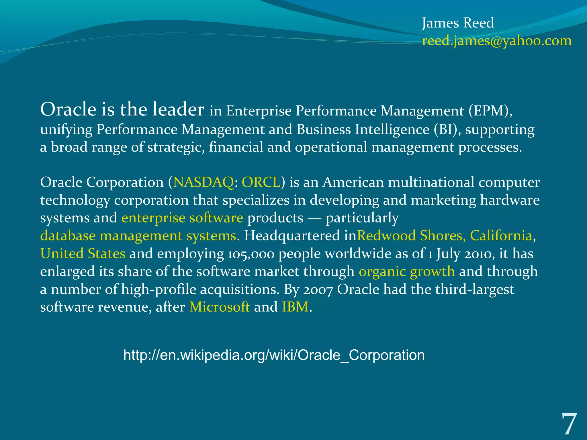 7
Oracle is the leader in Enterprise Performance Management (EPM),
unifying Performance Management and Business Intelligence (BI), supporting
a broad range of strategic, financial and operational management processes.
Oracle Corporation (NASDAQ: ORCL) is an American multinational computer
technology corporation that specializes in developing and marketing hardware
systems and enterprise software products — particularly
database management systems. Headquartered inRedwood Shores, California,
United States and employing 105,000 people worldwide as of 1 July 2010, it has
enlarged its share of the software market through organic growth and through
a number of high-profile acquisitions. By 2007 Oracle had the third-largest
software revenue, after Microsoft and IBM.
http://en.wikipedia.org/wiki/Oracle_Corporation
James Reed
reed.james@yahoo.com
 