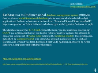 4
Essbase is a multidimensional database management system (MDBMS) 
that provides a multidimensional database platform upon which to build analytic 
applications. Essbase, whose name derives from "Extended Spread Sheet dataBASE", 
began as a product of Arbor Software, which merged with Hyperion Software in 1998. 
The database researcher E. F. Codd coined the term "on-line analytical processing" (
OLAP) in a whitepaper 
that set out twelve rules for analytic systems (an allusion to 
his earlier famous set of twelve rules defining the relational model). This whitepaper, 
published by Computerworld, was somewhat explicit in its reference to Essbase 
features, and when it was later discovered that Codd had been sponsored by Arbor 
Software, Computerworld withdrew the paper.
http://en.wikipedia.org/wiki/Essbase
http://www.oracle.com/webfolder/technetwork/tutorials/tutorial/hyp/EssbaseStudio_11.1.2_Overview/LessonIndex.htm
James Reed
reed.james@yahoo.com
 