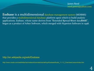 4
Essbase is a multidimensional database management system (MDBMS) 
that provides a multidimensional database platform upon which to build analytic 
applications. Essbase, whose name derives from "Extended Spread Sheet dataBASE", 
began as a product of Arbor Software, which merged with Hyperion Software in 1998. 
http://en.wikipedia.org/wiki/Essbase
http://www.oracle.com/webfolder/technetwork/tutorials/tutorial/hyp/EssbaseStudio_11.1.2_Overview/LessonIndex.htm
James Reed
reed.james@yahoo.com
 