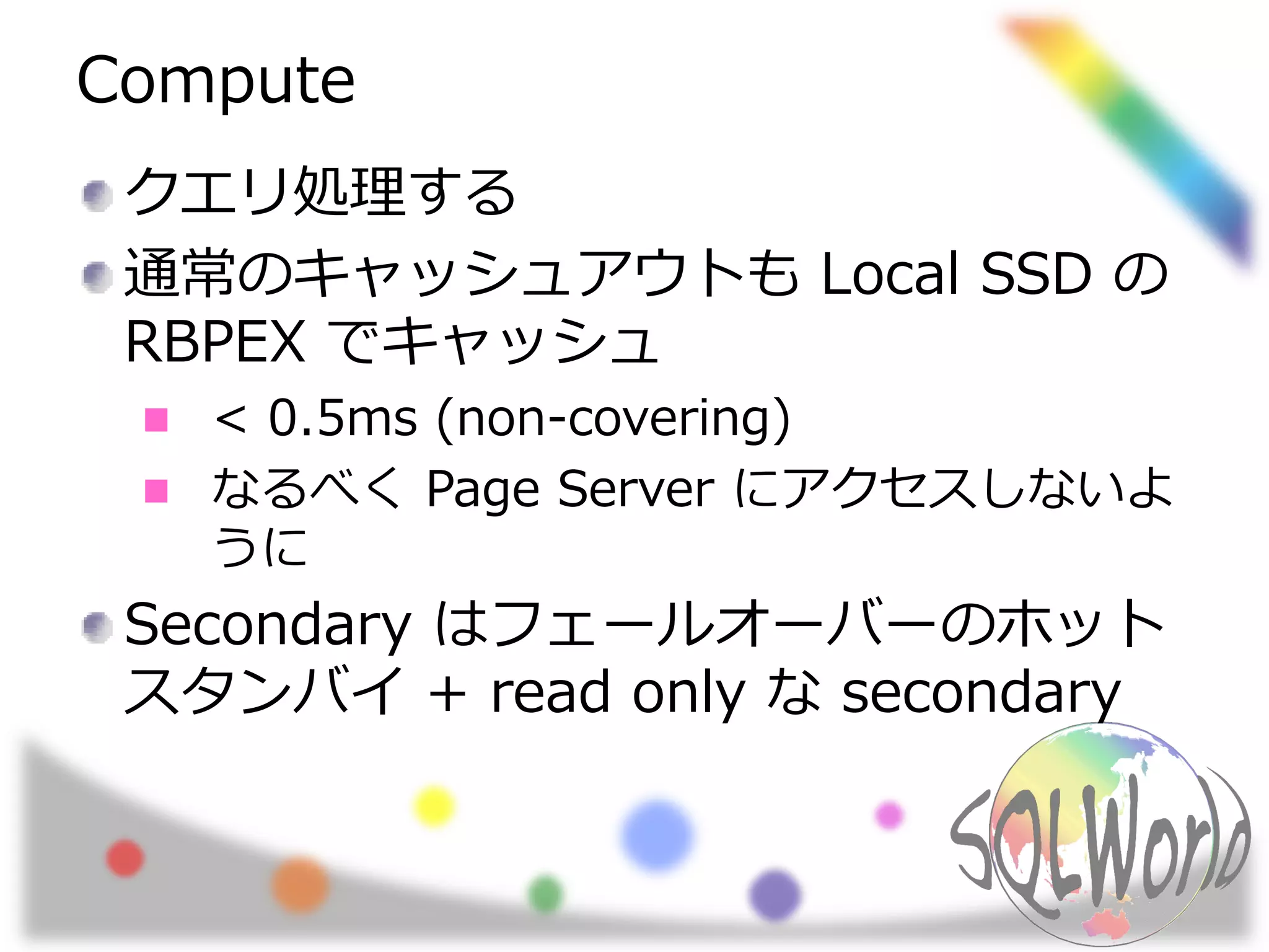 Compute
クエリ処理する
通常のキャッシュアウトも Local SSD の
RBPEX でキャッシュ
< 0.5ms (non-covering)
なるべく Page Server にアクセスしないよ
うに
Secondary はフェールオーバーのホット
スタンバイ + read only な secondary
 