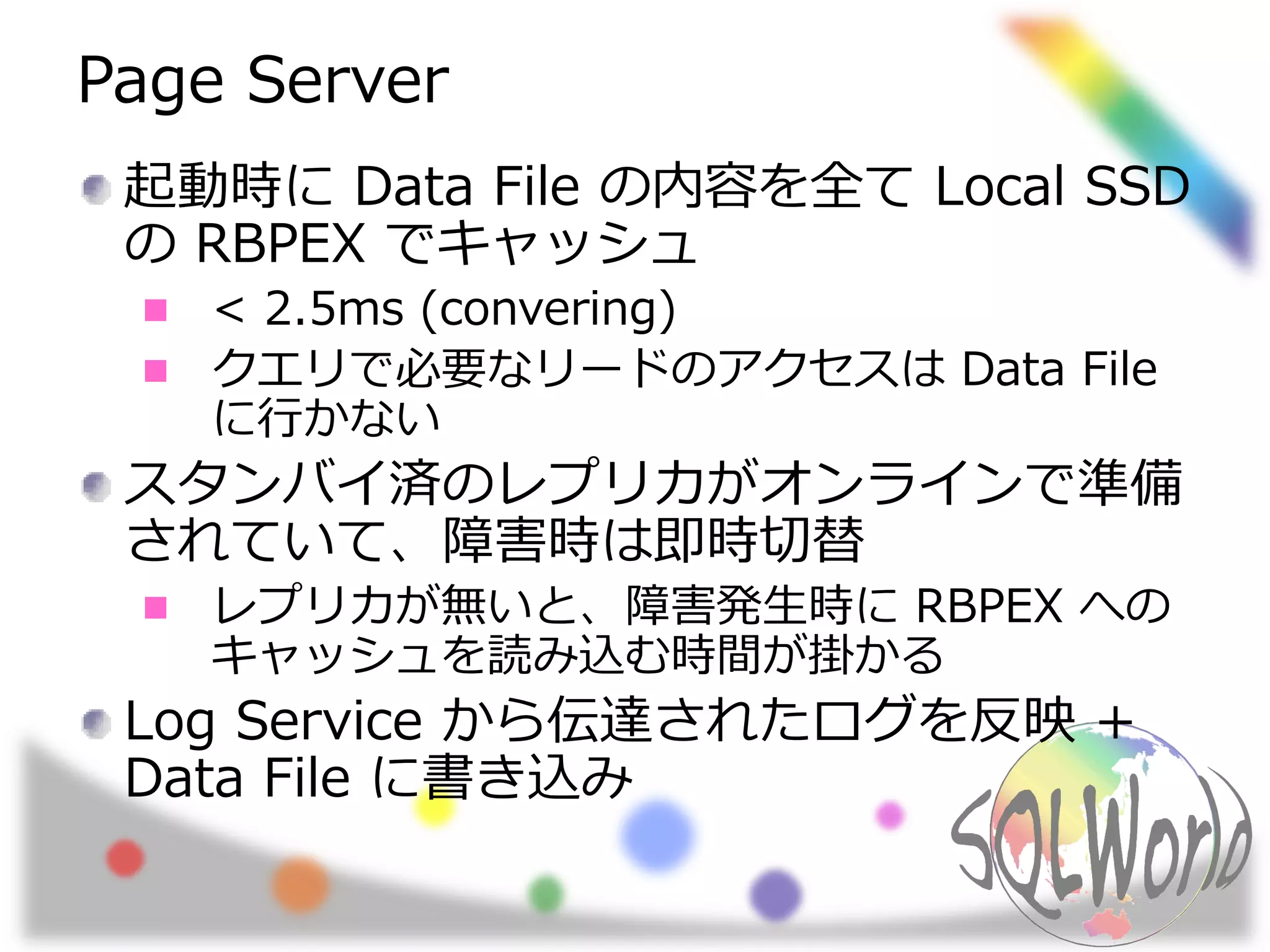 Page Server
起動時に Data File の内容を全て Local SSD
の RBPEX でキャッシュ
< 2.5ms (convering)
クエリで必要なリードのアクセスは Data File
に行かない
スタンバイ済のレプリカがオンラインで準備
されていて、障害時は即時切替
レプリカが無いと、障害発生時に RBPEX への
キャッシュを読み込む時間が掛かる
Log Service から伝達されたログを反映 +
Data File に書き込み
 