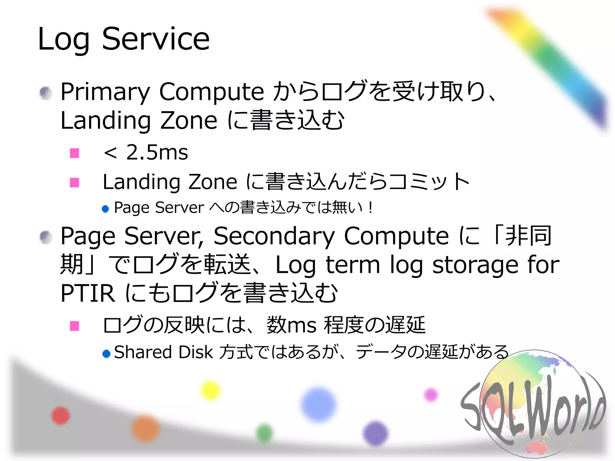 Log Service
Primary Compute からログを受け取り、
Landing Zone に書き込む
< 2.5ms
Landing Zone に書き込んだらコミット
Page Server への書き込みでは無い！
Page Server, Secondary Compute に「非同
期」でログを転送、Log term log storage for
PTIR にもログを書き込む
ログの反映には、数ms 程度の遅延
Shared Disk 方式ではあるが、データの遅延がある
 