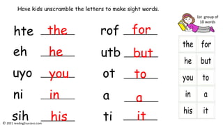 hte
eh
uyo
ni
sih
rof
utb
ot
a
ti
Have kids unscramble the letters to make sight words.
the
he
you
in
his
for
but
to
a
it
1st group of
10 words
© 2021 reading2success.com
 