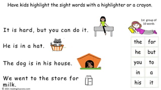 He is in a hat.
It is hard, but you can do it.
The dog is in his house.
We went to the store for
milk.
Have kids highlight the sight words with a highlighter or a crayon.
milk
i
1st group of
10 words
© 2021 reading2success.com
 