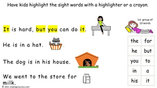 He is in a hat.
It is hard, but you can do it.
The dog is in his house.
We went to the store for
milk.
Have kids highlight the sight words with a highlighter or a crayon.
milk
i
1st group of
10 words
© 2021 reading2success.com
 