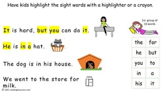 He is in a hat.
It is hard, but you can do it.
The dog is in his house.
We went to the store for
milk.
Have kids highlight the sight words with a highlighter or a crayon.
milk
i
1st group of
10 words
© 2021 reading2success.com
 