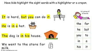 He is in a hat.
It is hard, but you can do it.
The dog is in his house.
We went to the store for
milk.
Have kids highlight the sight words with a highlighter or a crayon.
milk
i
1st group of
10 words
© 2021 reading2success.com
 