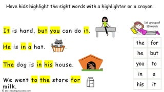 He is in a hat.
It is hard, but you can do it.
The dog is in his house.
We went to the store for
milk.
Have kids highlight the sight words with a highlighter or a crayon.
milk
i
1st group of
10 words
© 2021 reading2success.com
 