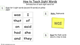 How to Teach Sight Words
Print list 1 sight words (second 10 words) on yellow
paper
Make flashcards
Read the flash cards
one at a time to kids
Introduction of each sight word list
© 2021 reading2success.com
1.
2.
3.
 