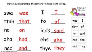 swa
ttah
no
dha
nad
I
fo
iads
ehs
thye
Have kids unscramble the letters to make sight words.
was
that
on
had
and
I
of
said
she
they
2nd group of
10 words
© 2021 reading2success.com
 