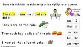 They were on the ride.
She said it was hard and she
did it.
They each had a slice of the pie.
I wanted that slice of cake.
Have kids highlight the sight words with a highlighter or a crayon.
2nd group of
10 words
© 2021 reading2success.com
 