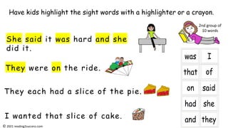 They were on the ride.
She said it was hard and she
did it.
They each had a slice of the pie.
I wanted that slice of cake.
Have kids highlight the sight words with a highlighter or a crayon.
2nd group of
10 words
© 2021 reading2success.com
 