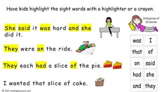They were on the ride.
She said it was hard and she
did it.
They each had a slice of the pie.
I wanted that slice of cake.
Have kids highlight the sight words with a highlighter or a crayon.
2nd group of
10 words
© 2021 reading2success.com
 