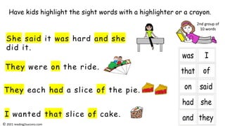 They were on the ride.
She said it was hard and she
did it.
They each had a slice of the pie.
I wanted that slice of cake.
Have kids highlight the sight words with a highlighter or a crayon.
2nd group of
10 words
© 2021 reading2success.com
 