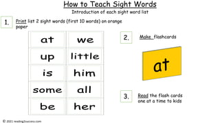 How to Teach Sight Words
Print list 2 sight words (first 10 words) on orange
paper
Make flashcards
Read the flash cards
one at a time to kids
Introduction of each sight word list
© 2021 reading2success.com
1.
2.
3.
 
