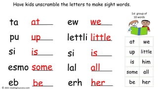 ta
pu
si
esmo
eb
ew
lettli
si
lal
erh
Have kids unscramble the letters to make sight words.
at
up
is
some
is
be
we
little
all
her
1st group of
10 words
© 2021 reading2success.com
 