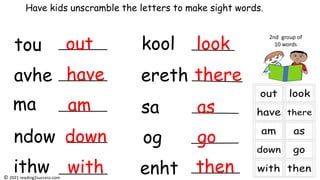 tou
avhe
ma
ndow
ithw
kool
ereth
sa
og
enht
Have kids unscramble the letters to make sight words.
2nd group of
10 words
out
have
am
down
with
look
there
as
go
then
© 2021 reading2success.com
 