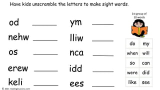 od
nehw
os
erew
keli
ym
lliw
nca
idd
ees
Have kids unscramble the letters to make sight words.
1st group of
10 words
© 2021 reading2success.com
 