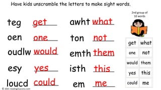 teg
oen
oudlw
esy
loucd
awht
ton
emth
isth
em
Have kids unscramble the letters to make sight words.
get
one
would
yes
could
what
not
them
this
me
2nd group of
10 words
© 2021 reading2success.com
 