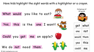 is the I want!
you like to eat?
you an apple?
We do need .
Have kids highlight the sight words with a highlighter or a crayon.
2nd group of
10 words
What would
Yes, this one
Could me
get
not them
© 2021 reading2success.com
 