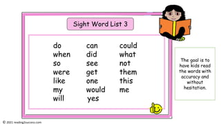 Sight Word List 3
do can could
when did what
so see not
were get them
like one this
my would me
will yes
The goal is to
have kids read
the words with
accuracy and
without
hesitation.
© 2021 reading2success.com
 