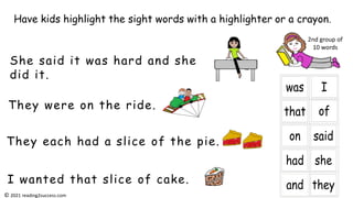 They were on the ride.
She said it was hard and she
did it.
They each had a slice of the pie.
I wanted that slice of cake.
Have kids highlight the sight words with a highlighter or a crayon.
2nd group of
10 words
© 2021 reading2success.com
 