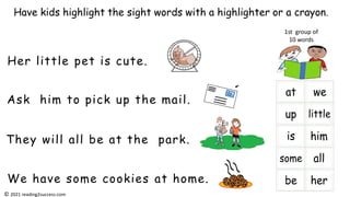 Ask him to pick up the mail.
Her little pet is cute.
They will all be at the park.
Have kids highlight the sight words with a highlighter or a crayon.
1st group of
10 words
We have some cookies at home.
© 2021 reading2success.com
 