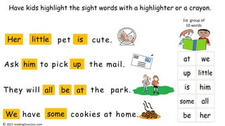 Ask to pick the mail.
pet cute.
They will the park.
Have kids highlight the sight words with a highlighter or a crayon.
1st group of
10 words
Her little is
him up
all be at
have cookies at home.
We some
© 2021 reading2success.com
 