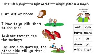 I to them
to the park.
one side goes up, the
other side will .
Have kids highlight the sight words with a highlighter or a crayon.
2nd group of
10 words
I of bread.
out to see
the turkeys.
am out
have go with
Look there
As
go down
© 2021 reading2success.com
 
